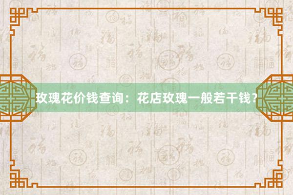 玫瑰花价钱查询：花店玫瑰一般若干钱？